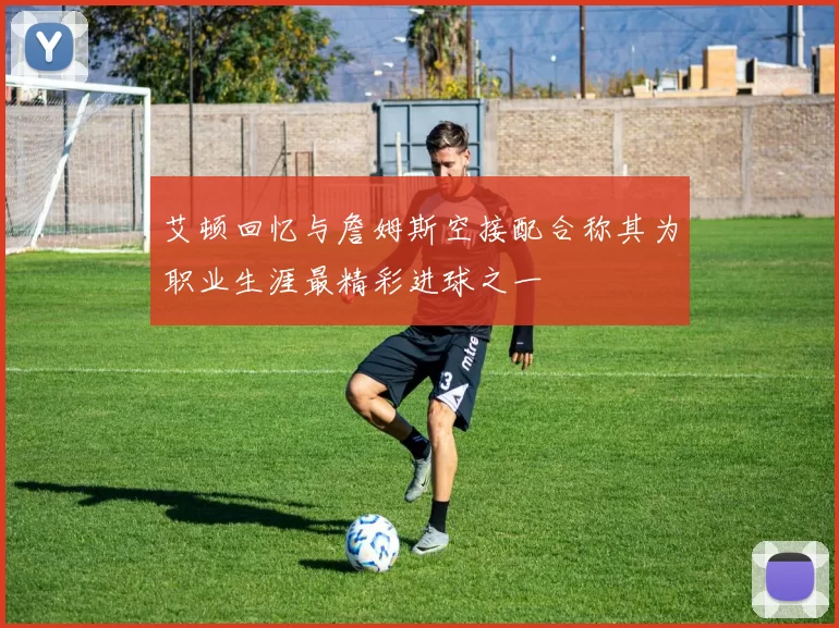 艾顿回忆与詹姆斯空接配合称其为职业生涯最精彩进球之一