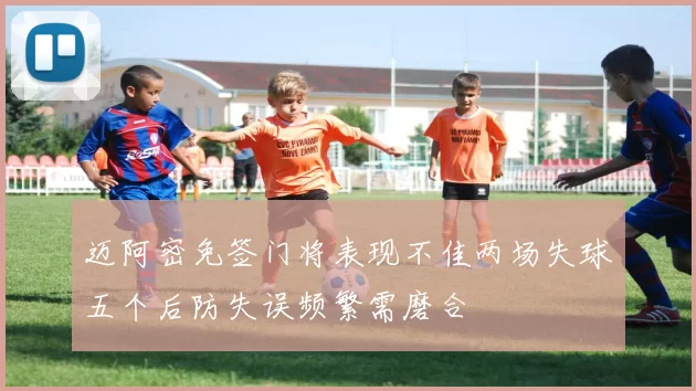 迈阿密免签门将表现不佳两场失球五个后防失误频繁需磨合