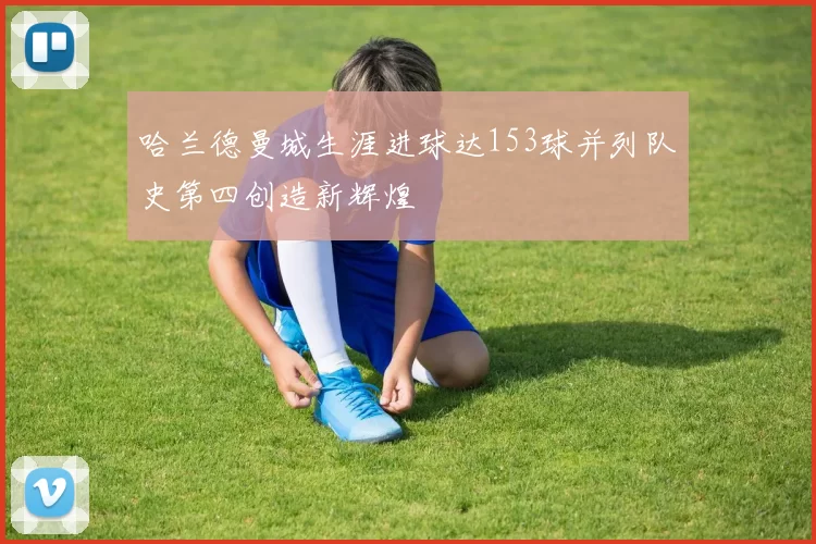 哈兰德曼城生涯进球达153球并列队史第四创造新辉煌