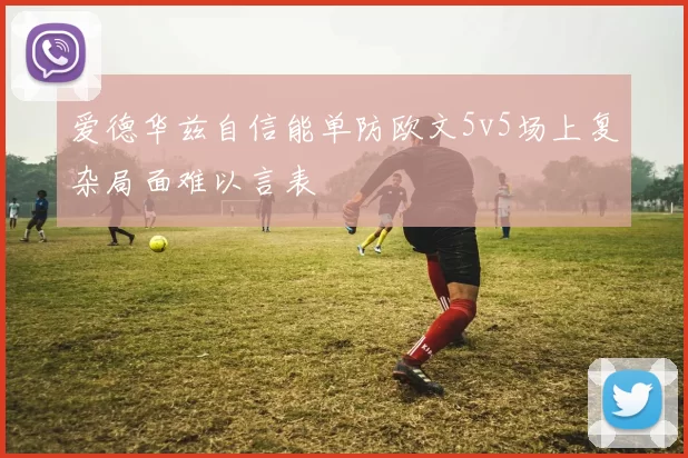 爱德华兹自信能单防欧文5v5场上复杂局面难以言表