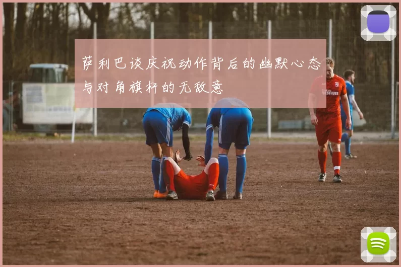 萨利巴谈庆祝动作背后的幽默心态与对角旗杆的无敌意