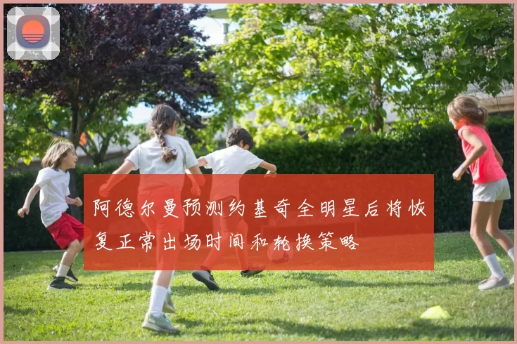 阿德尔曼预测约基奇全明星后将恢复正常出场时间和轮换策略