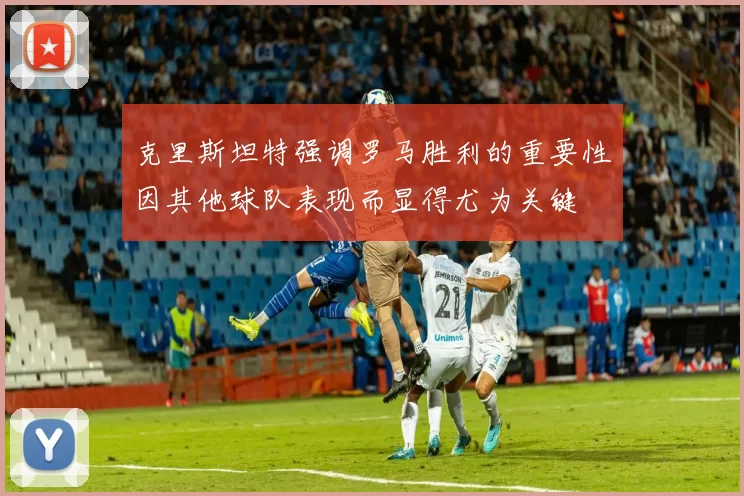 克里斯坦特强调罗马胜利的重要性因其他球队表现而显得尤为关键