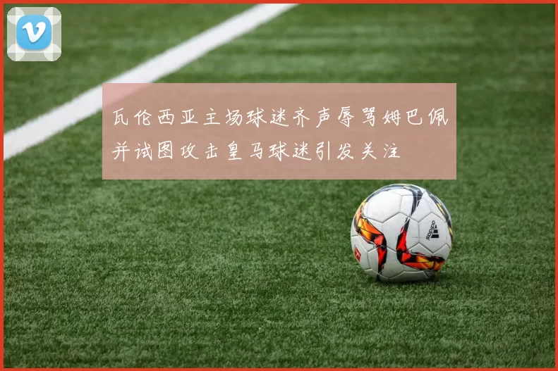 瓦伦西亚主场球迷齐声辱骂姆巴佩并试图攻击皇马球迷引发关注