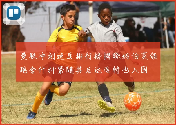 曼联冲刺速度排行榜揭晓姆伯莫领跑舍什科紧随其后达洛特也入围