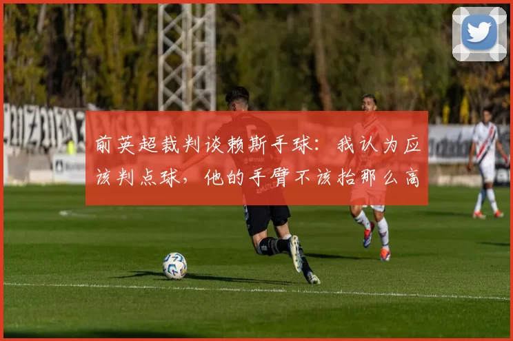 前英超裁判谈赖斯手球：我认为应该判点球，他的手臂不该抬那么高