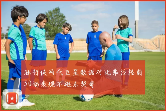 独行侠两代巨星数据对比弗拉格前50场表现不逊东契奇