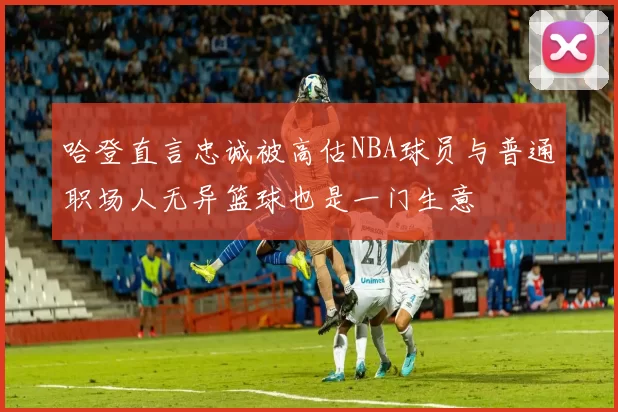 哈登直言忠诚被高估NBA球员与普通职场人无异篮球也是一门生意