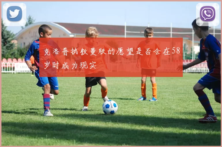 克洛普执教曼联的愿望是否会在58岁时成为现实