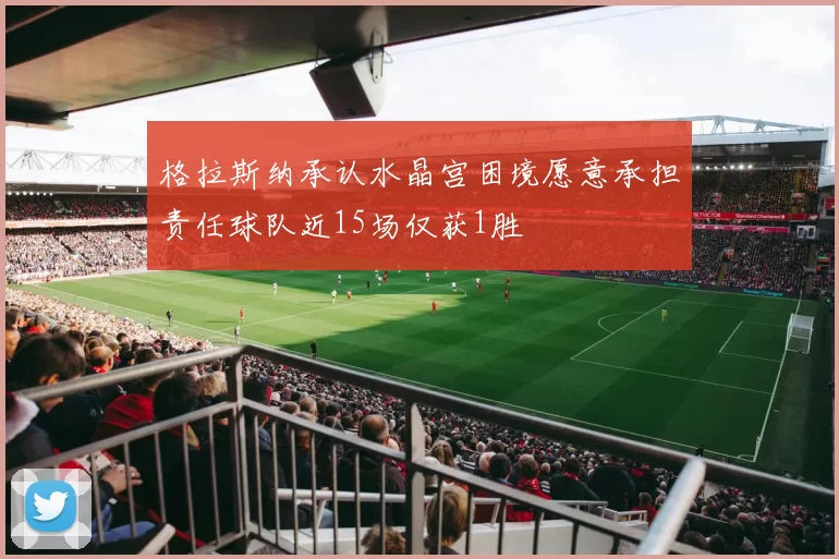 格拉斯纳承认水晶宫困境愿意承担责任球队近15场仅获1胜
