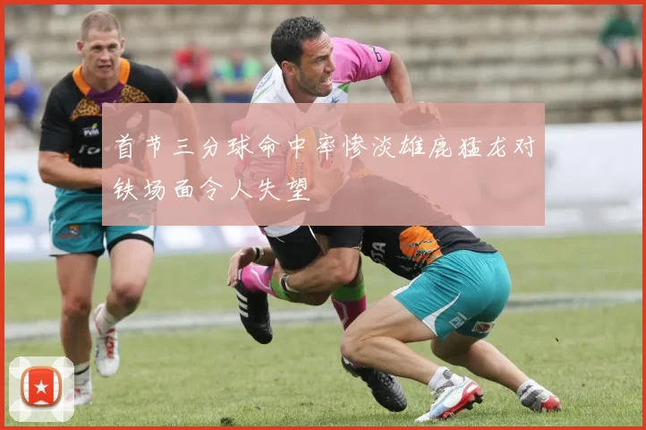 首节三分球命中率惨淡雄鹿猛龙对铁场面令人失望