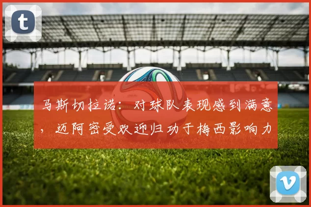 马斯切拉诺：对球队表现感到满意，迈阿密受欢迎归功于梅西影响力