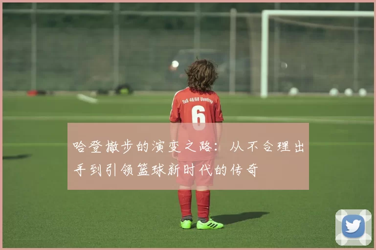哈登撤步的演变之路：从不合理出手到引领篮球新时代的传奇