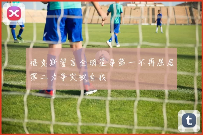 福克斯誓言全明星争第一不再屈居第二力争突破自我