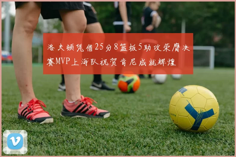洛夫顿凭借25分8篮板5助攻荣膺决赛MVP上海队祝贺肯尼成就辉煌