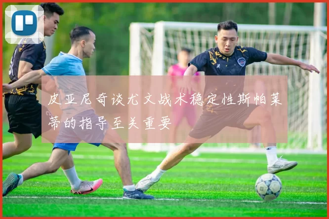 皮亚尼奇谈尤文战术稳定性斯帕莱蒂的指导至关重要