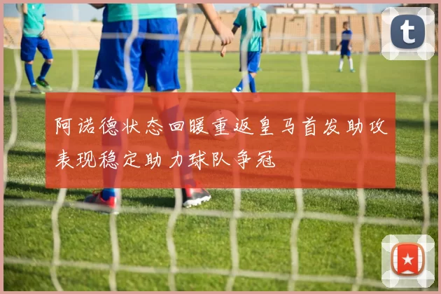 阿诺德状态回暖重返皇马首发助攻表现稳定助力球队争冠