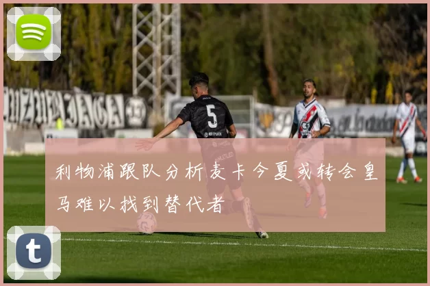 利物浦跟队分析麦卡今夏或转会皇马难以找到替代者