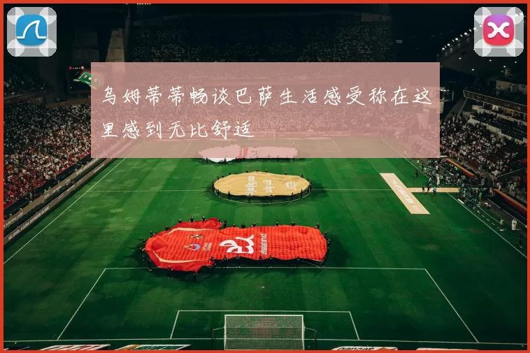 乌姆蒂蒂畅谈巴萨生活感受称在这里感到无比舒适