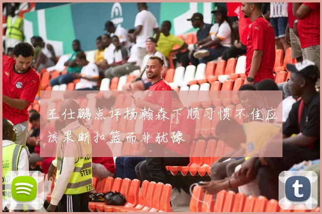 王仕鹏点评杨瀚森下顺习惯不佳应该果断扣篮而非犹豫