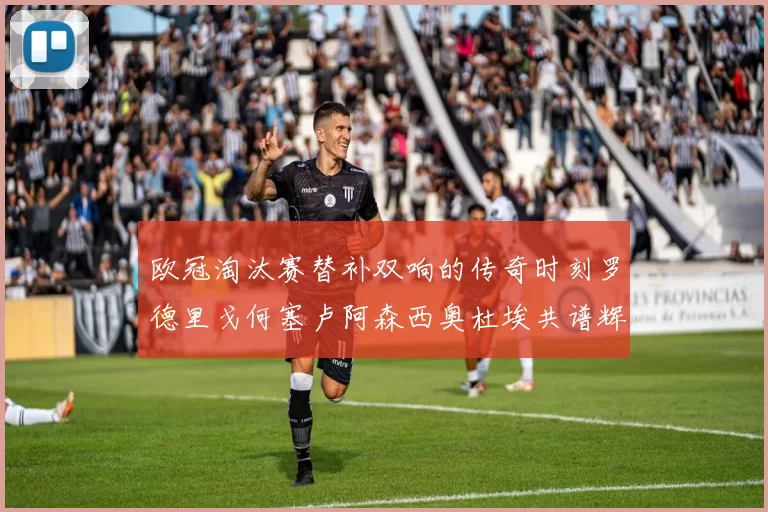 欧冠淘汰赛替补双响的传奇时刻罗德里戈何塞卢阿森西奥杜埃共谱辉煌