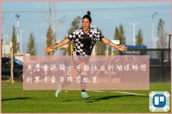 老詹重返骑士可能性分析湖媒畅想新赛季豪华阵容配置