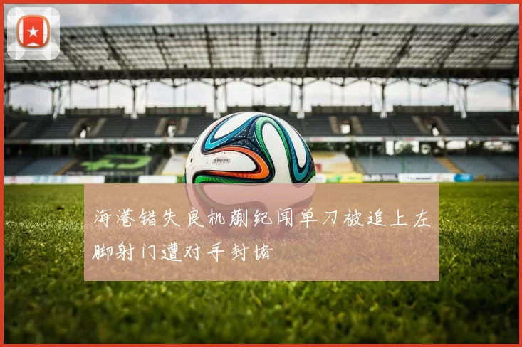 海港错失良机蒯纪闻单刀被追上左脚射门遭对手封堵