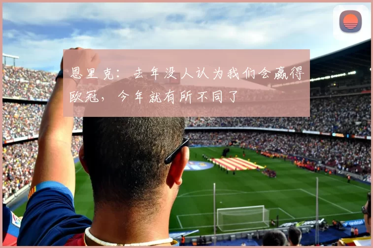 恩里克：去年没人认为我们会赢得欧冠，今年就有所不同了