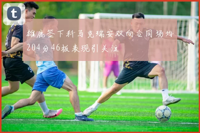 雄鹿签下科马克瑞安双向合同场均204分46板表现引关注